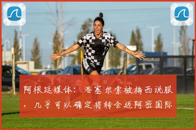 阿根廷媒体：洛塞尔索被梅西说服，几乎可以确定将转会迈阿密国际