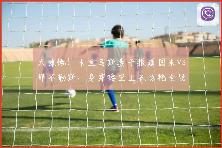 太慷慨！卡里乌斯妻子报道国米vs那不勒斯，身穿镂空上衣惊艳全场