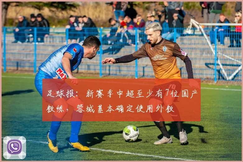 足球报：新赛季中超至少有7位国产教练，蓉城基本确定使用外教