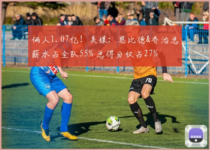 俩人1.07亿！美媒：恩比德&乔治总薪水占全队55% 总得分仅占27%