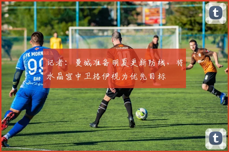 记者：曼城准备明夏更新防线，将水晶宫中卫格伊视为优先目标