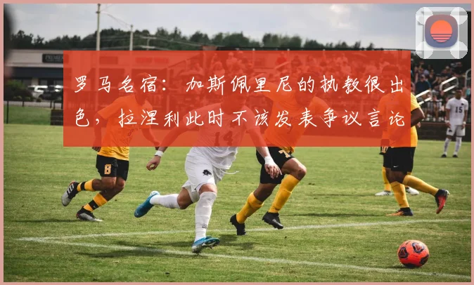 罗马名宿：加斯佩里尼的执教很出色，拉涅利此时不该发表争议言论