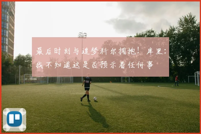 最后时刻与追梦科尔拥抱！库里：我不知道这是否预示着任何事
