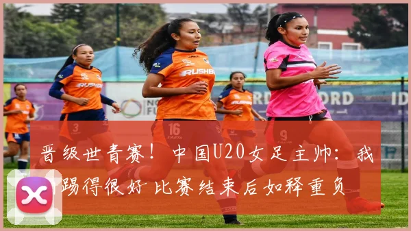晋级世青赛！中国U20女足主帅：我们踢得很好 比赛结束后如释重负