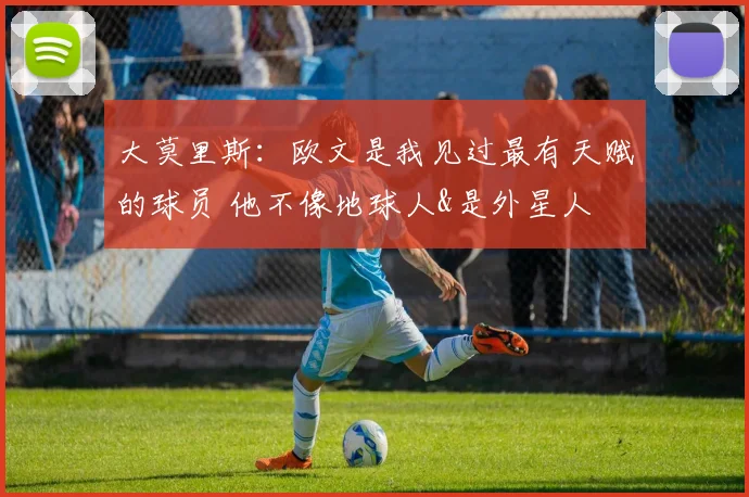 大莫里斯：欧文是我见过最有天赋的球员 他不像地球人&是外星人