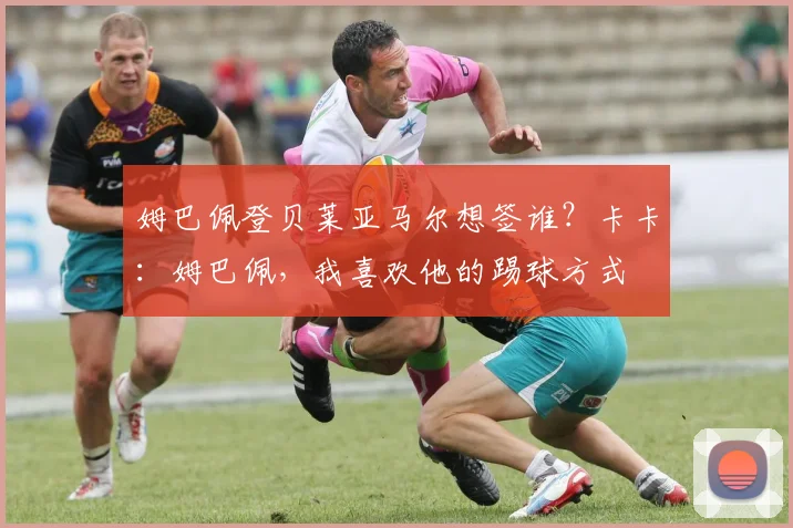 姆巴佩登贝莱亚马尔想签谁？卡卡：姆巴佩，我喜欢他的踢球方式